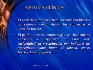 HISTORIA CLÍNICA
• El paciente por regla general consulta por historia
de síntomas como, disnea tos sibilancias u
opresión torácica.
• El patrón de estos síntomas que son fuertemente
asociados a diagnóstico de asma son:
variabilidad, la precipitación por irritantes no
específicos, como humo de tabaco, olores
fuertes, humo y ejercicio
GINA MARCH 20|3
 
