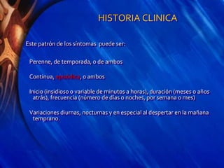 HISTORIA CLINICA
Este patrón de los síntomas puede ser:
Perenne, de temporada, o de ambos
Continua, episódica, o ambos
Inicio (insidioso o variable de minutos a horas), duración (meses o años
atrás), frecuencia (número de días o noches, por semana o mes)
Variaciones diurnas, nocturnas y en especial al despertar en la mañana
temprano.
 