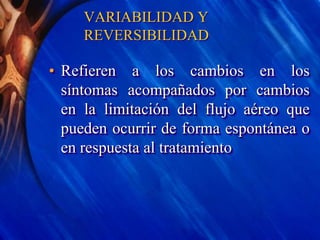 VARIABILIDAD Y
REVERSIBILIDAD
• Refieren a los cambios en los
síntomas acompañados por cambios
en la limitación del flujo aéreo que
pueden ocurrir de forma espontánea o
en respuesta al tratamiento
 
