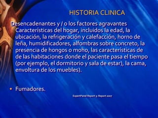 HISTORIA CLINICA
Desencadenantes y / o los factores agravantes
Características del hogar, incluidos la edad, la
ubicación, la refrigeración y calefacción, horno de
leña, humidificadores, alfombras sobre concreto, la
presencia de hongos o moho, las características de
de las habitaciones donde el paciente pasa el tiempo
(por ejemplo, el dormitorio y sala de estar), la cama,
envoltura de los muebles).
• Fumadores.
ExpertPanel Report 3: Report 2007
 