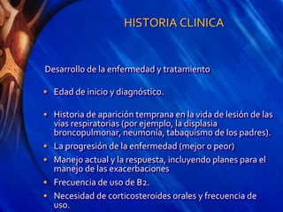 HISTORIA CLINICA
Desarrollo de la enfermedad y tratamiento
• Edad de inicio y diagnóstico.
• Historia de aparición temprana en la vida de lesión de las
vías respiratorias (por ejemplo, la displasia
broncopulmonar, neumonía, tabaquismo de los padres).
• La progresión de la enfermedad (mejor o peor)
• Manejo actual y la respuesta, incluyendo planes para el
manejo de las exacerbaciones
• Frecuencia de uso de B2.
• Necesidad de corticosteroides orales y frecuencia de
uso.
 