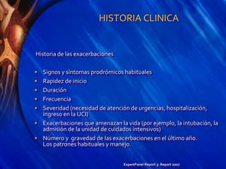 HISTORIA CLINICA
Historia de las exacerbaciones
• Signos y síntomas prodrómicos habituales
• Rapidez de inicio
• Duración
• Frecuencia
• Severidad (necesidad de atención de urgencias, hospitalización,
ingreso en la UCI)
• Exacerbaciones que amenazan la vida (por ejemplo, la intubación, la
admisión de la unidad de cuidados intensivos)
• Número y gravedad de las exacerbaciones en el último año.
Los patrones habituales y manejo.
ExpertPanel Report 3: Report 2007
 