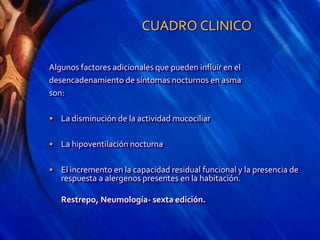 CUADRO CLINICO
Algunos factores adicionales que pueden influir en el
desencadenamiento de síntomas nocturnos en asma
son:
• La disminución de la actividad mucociliar
• La hipoventilación nocturna
• El incremento en la capacidad residual funcional y la presencia de
respuesta a alergenos presentes en la habitación.
Restrepo, Neumología- sexta edición.
 