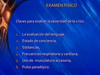 EXAMEN FISICO
Claves para evaluar la severidad de la crisis.
1. La evaluación del lenguaje,
2. Estado de conciencia,
3. Sibilancias,
4. Frecuencias respiratoria y cardíaca,
5. Uso de musculatura accesoria,
6. Pulso paradójico.
 