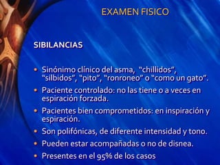 EXAMEN FISICO
SIBILANCIAS
• Sinónimo clínico del asma, “chillidos”,
“silbidos”, “pito”, “ronroneo” o “como un gato”.
• Paciente controlado: no las tiene o a veces en
espiración forzada.
• Pacientes bien comprometidos: en inspiración y
espiración.
• Son polifónicas, de diferente intensidad y tono.
• Pueden estar acompañadas o no de disnea.
• Presentes en el 95% de los casos
 