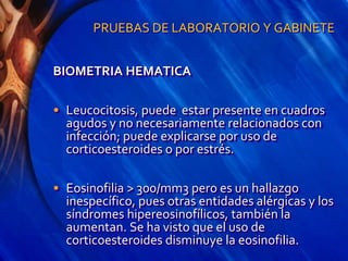 PRUEBAS DE LABORATORIO Y GABINETE
BIOMETRIA HEMATICA
• Leucocitosis, puede estar presente en cuadros
agudos y no necesariamente relacionados con
infección; puede explicarse por uso de
corticoesteroides o por estrés.
• Eosinofilia > 300/mm3 pero es un hallazgo
inespecífico, pues otras entidades alérgicas y los
síndromes hipereosinofílicos, también la
aumentan. Se ha visto que el uso de
corticoesteroides disminuye la eosinofilia.
 