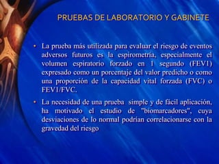 PRUEBAS DE LABORATORIO Y GABINETE
• La prueba más utilizada para evaluar el riesgo de eventos
adversos futuros es la espirometría, especialmente el
volumen espiratorio forzado en 1 segundo (FEV1)
expresado como un porcentaje del valor predicho o como
una proporción de la capacidad vital forzada (FVC) o
FEV1/FVC.
• La necesidad de una prueba simple y de fácil aplicación,
ha motivado el estudio de "biomarcadores", cuya
desviaciones de lo normal podrían correlacionarse con la
gravedad del riesgo
 