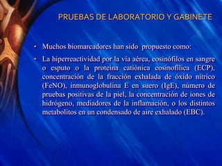 PRUEBAS DE LABORATORIO Y GABINETE
• Muchos biomarcadores han sido propuesto como:
• La hiperreactividad por la vía aérea, eosinófilos en sangre
o esputo o la proteína catiónica eosinofílica (ECP),
concentración de la fracción exhalada de óxido nítrico
(FeNO), inmunoglobulina E en suero (IgE), número de
pruebas positivas de la piel, la concentración de iones de
hidrógeno, mediadores de la inflamación, o los distintos
metabolitos en un condensado de aire exhalado (EBC).
 