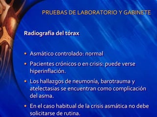 PRUEBAS DE LABORATORIO Y GABINETE
Radiografía del tórax
• Asmático controlado: normal
• Pacientes crónicos o en crisis: puede verse
hiperinflación.
• Los hallazgos de neumonía, barotrauma y
atelectasias se encuentran como complicación
del asma.
• En el caso habitual de la crisis asmática no debe
solicitarse de rutina.
 