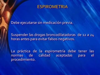 ESPIROMETRIA
Debe ejecutarse sin medicación previa.
Suspender las drogas broncodilatadoras de 12 a 24
horas antes para evitar falsos negativos.
La práctica de la espirometría debe tener las
normas de calidad aceptadas para el
procedimiento.
 