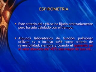 ESPIROMETRIA
• Este criterio del 15% se ha fijado arbitrariamente
pero ha sido validado con el tiempo.
• Algunos laboratorios de función pulmonar
utilizan 12 o incluso 20% como criterio de
reversibilidad, siempre y cuando el aumento en
el valor absoluto del VEF1 sea mayor de 200 mL.
 