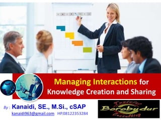 Managing Interactions for
Knowledge Creation and Sharing
By : Kanaidi, SE., M.Si., cSAP
kanaidi963@gmail.com HP.08122353284
 