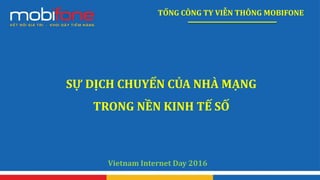 TỔNG CÔNG TY VIỄN THÔNG MOBIFONE
SỰ DỊCH CHUYỂN CỦA NHÀ MẠNG
TRONG NỀN KINH TẾ SỐ
Vietnam Internet Day 2016
 