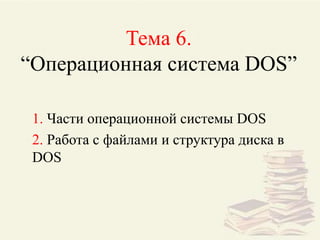 Тема 6.
“Операционная система DOS”
1. Части операционной системы DOS
2. Работа с файлами и структура диска в
DOS
 