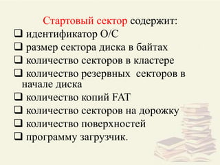 Стартовый сектор содержит:
 идентификатор О/С
 размер сектора диска в байтах
 количество секторов в кластере
 количество резервных секторов в
начале диска
 количество копий FAT
 количество секторов на дорожку
 количество поверхностей
 программу загрузчик.
 