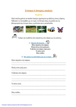 Ελόηεηα 6 Ιζηνξίεο παηδηώλ
Κνξίηζη
Πξίλ πνιιά ρξόληα ηα παηδηά έπαηδαλ ραξνύκελα κε βόινπο ζηνπο θήπνπο.
Έβιεπαλ ην ζπληξηβάλη κε ην λεξό, ηα δέληξα όπσο ηε ξνδηά θαη ηε
βαηνκνπξηά θαη έληνκα όπσο ε κέιηζζα θαη ε πεηαινύδα.
Γξάςε γηα ηε βόιηα πνπ πεγαίλεηο ζην πάξθν κε ηηο θνύληεο
1) Πξώηνλ ζα ζθεθηώ
Πόηε πεγαίλσ ζην πάξθν;
Πνηόο άιινο είλαη καδί κνπ;
Ση βιέπσ ζην πάξθν γύξσ κνπ;
Ση θάλσ εθεί;
Πώο ληώζσ;
2) Θα γξάςσ ηηο απαληήζεηο κνπ κε ηη ζεηξά
Πόηε πεγαίλσ ζην πάξθν;
..........................................................................................................................
..........................................................................................................................
Πνηόο είλαη καδί κνπ;
........................................................................................................................
Ση βιέπσ ζην πάξθν;
..........................................................................................................................
..........................................................................................................................
.........................................................................................................................
Ση θάλσ εθεί;
..........................................................................................................................
..........................................................................................................................
Πώο ληώζσ;
.........................................................................................................................
Επιμέλεια: Χρήστος Χαρμπής http://xristx.blogspot.gr σελ.2
eva-edu
 