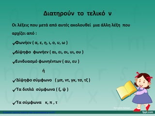 Διατηρούν το τελικό ν
Οι λέξεις που μετά από αυτές ακολουθεί μια άλλη λέξη που
αρχίζει από :
Φωνήεν ( α, ε, η, ι, ο, υ, ω )
Δίψηφο φωνήεν ( αι, ει, οι, υι, ου )
Συνδυασμό φωνηέντων ( αυ, ευ )
ή
Δίψηφο σύμφωνο ( μπ, ντ, γκ, τσ, τζ )
Τα διπλά σύμφωνα ( ξ, ψ )
Τα σύμφωνα κ, π , τ
Κατερίνα Λάζαρη
Επιμέλεια: Χρήστος Χαρμπής http://xristx.blogspot.gr σελ.20
 
