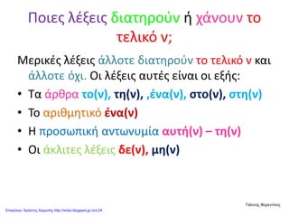 Ποιες λέξεις διατηρούν ή χάνουν το
τελικό ν;
Μερικές λέξεις άλλοτε διατηρούν το τελικό ν και
άλλοτε όχι. Οι λέξεις αυτές είναι οι εξής:
• Τα άρθρα το(ν), τη(ν), ,ένα(ν), στο(ν), στη(ν)
• Το αριθμητικό ένα(ν)
• Η προσωπική αντωνυμία αυτή(ν) – τη(ν)
• Οι άκλιτες λέξεις δε(ν), μη(ν)
Γιάννης Φερεντίνος
Επιμέλεια: Χρήστος Χαρμπής http://xristx.blogspot.gr σελ.24
 