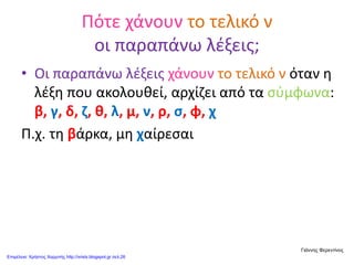 Πότε χάνουν το τελικό ν
οι παραπάνω λέξεις;
• Οι παραπάνω λέξεις χάνουν το τελικό ν όταν η
λέξη που ακολουθεί, αρχίζει από τα σύμφωνα:
β, γ, δ, ζ, θ, λ, μ, ν, ρ, σ, φ, χ
Π.χ. τη βάρκα, μη χαίρεσαι
Γιάννης Φερεντίνος
Επιμέλεια: Χρήστος Χαρμπής http://xristx.blogspot.gr σελ.26
 