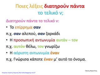 Ποιες λέξεις διατηρούν πάντα
το τελικό ν;
Διατηρούν πάντα το τελικό ν:
• Το επίρρημα σαν
π.χ. σαν αλεπού, σαν ζαρκάδι
• Η προσωπική αντωνυμία αυτόν – τον
π.χ. αυτόν θέλω, τον γνωρίζω
• Η αόριστη αντωνυμία έναν
π.χ. Γνώρισα κάποτε έναν μ’ αυτό το όνομα.
Γιάννης Φερεντίνος
Επιμέλεια: Χρήστος Χαρμπής http://xristx.blogspot.gr σελ.27
 