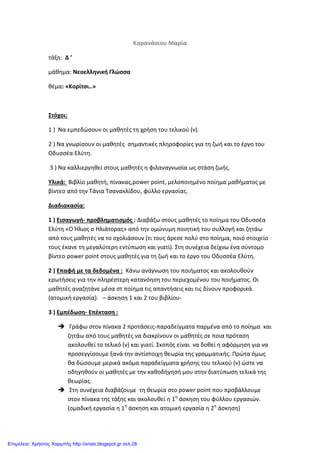 Καρανάσιου Μαρία
τάξη: Δ ’
μάθημα: Νεοελληνική Γλώσσα
θέμα: «Κορίτσι..»
Στόχοι:
1 ) Να εμπεδώσουν οι μαθητές τη χρήση του τελικού (ν).
2 ) Να γνωρίσουν οι μαθητές σημαντικές πληροφορίες για τη ζωή και το έργο του
Οδυσσέα Ελύτη.
3 ) Να καλλιεργηθεί στους μαθητές η φιλαναγνωσία ως στάση ζωής.
Υλικά: Βιβλίο μαθητή, πίνακας,power point, μελοποιημένο ποίημα μαθήματος με
βίντεο από την Τάνια Τσανακλίδου, φύλλο εργασίας.
Διαδιακασία:
1 ) Εισαγωγή- προβληματισμός : Διαβάζω στους μαθητές το ποίημα του Οδυσσέα
Ελύτη «Ο Ήλιος ο Ηλιάτορας» από την ομώνυμη ποιητική του συλλογή και ζητάω
από τους μαθητές να το σχολιάσουν (τι τους άρεσε πολύ στο ποίημα, ποιό στοιχείο
τους έκανε τη μεγαλύτερη εντύπωση και γιατί). Στη συνέχεια δείχνω ένα σύντομο
βίντεο power point στους μαθητές για τη ζωή και το έργο του Οδυσσέα Ελύτη.
2 ) Επαφή με τα δεδομένα : Κάνω ανάγνωση του ποιήματος και ακολουθούν
ερωτήσεις για την πληρέστερη κατανόηση του περιεχομένου του ποιήματος. Οι
μαθητές αναζητάνε μέσα στ ποίημα τις απαντήσεις και τις δίνουν προφορικά.
(ατομική εργασία). – άσκηση 1 και 2 του βιβλίου-
3 ) Εμπέδωση- Επέκταση :
 Γράφω στον πίνακα 2 προτάσεις-παραδείγματα παρμένα από το ποίημα και
ζητάω από τους μαθητές να διακρίνουν οι μαθητές σε ποια πρόταση
ακολουθεί το τελικό (ν) και γιατί. Σκοπός είναι να δοθεί η αφόρμηση για να
προσεγγίσουμε ξανά την αντίστοιχη θεωρία της γραμματικής. Πρώτα όμως
θα δώσουμε μερικά ακόμα παραδείγματα χρήσης του τελικού (ν) ώστε να
οδηγηθούν οι μαθητές με την καθοδήγησή μου στην διατύπωση τελικά της
θεωρίας.
 Στη συνέχεια διαβάζουμε τη θεωρία στο power point που προβάλλουμε
στον πίνακα της τάξης και ακολουθεί η 1η
άσκηση του φύλλου εργασιών.
(ομαδική εργασία η 1η
άσκηση και ατομική εργασία η 2η
άσκηση)
Επιμέλεια: Χρήστος Χαρμπής http://xristx.blogspot.gr σελ.28
 