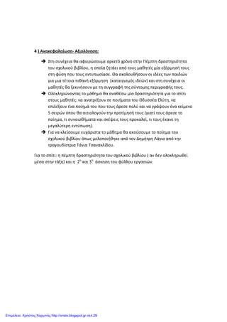 4 ) Ανακεφαλαίωση- Αξιολόγηση:
 Στη συνέχεια θα αφιερώσουμε αρκετό χρόνο στην Πέμπτη δραστηριότητα
του σχολικού βιβλίου, η οποία ζητάει από τους μαθητές μία εξόρμησή τους
στη φύση που τους εντυπωσίασε. Θα ακολουθήσουν οι ιδέες των παιδιών
για μια τέτοια πιθανή εξόρμηση (καταιγισμός ιδεών) και στη συνέχεια οι
μαθητές θα ξεκινήσουν με τη συγγραφή της σύντομης περιγραφής τους.
 Ολοκληρώνοντας το μάθημα θα αναθέσω μία δραστηριότητα για το σπίτι
στους μαθητές: να ανατρέξουν σε ποιήματα του Οδυσσέα Ελύτη, να
επιλέξουν ένα ποίημά του που τους άρεσε πολύ και να γράψουν ένα κείμενο
5 σειρών όπου θα αιτιολογούν την προτίμησή τους (γιατί τους άρεσε το
ποίημα, τι συναισθήματα και σκέψεις τους προκαλεί, τι τους έκανε τη
μεγαλύτερη εντύπωση).
 Για να κλείσουμε ευχάριστα το μάθημα θα ακούσουμε το ποίημα του
σχολικού βιβλίου όπως μελοποιήθηκε από τον Δημήτρη Λάγιο από την
τραγουδίστρια Τάνια Τσανακλίδου.
Για το σπίτι: η πέμπτη δραστηριότητα του σχολικού βιβλίου ( αν δεν ολοκληρωθεί
μέσα στην τάξη) και η 2η
και 3η
άσκηση του φύλλου εργασιών.
Επιμέλεια: Χρήστος Χαρμπής http://xristx.blogspot.gr σελ.29
 