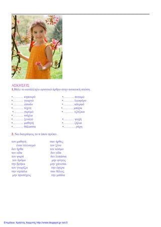 ΑΣΚΗΣΕΙΣ
1.Βάλε το κατάλληλο οριστικό άρθρο στην αιτιατική πτώση .
•………. κηπουρό •………. ποταμό
•………. γεωργό •………. λεωφόρο
•………. είσοδο •………. αδερφό
•………. τέχνη •………. μπόρα
•……….γκρεμό •………. τζίτζικα
•………. τσίχλα
•………. ξεναγό •………. ψυχή
•………. μαθητή •………. ζήλια
•………. θάλασσα •……….. ράχη
2. Να διαγράψεις το ν όπου πρέπει .
τον μαθητή σαν ήρθες
έναν στεναγμό τον ξένο
δεν ήρθα τον κόσμο
τον είδα δεν είδα
τον ψαρά δεν λυπάσαι
τον δρόμο μην φύγεις
την βρήκα μην χάνεσαι
τον γνωρίζω την έφερα
την ντρίπλα σαν θέλεις
μην προσέχεις την μπάλα
Επιμέλεια: Χρήστος Χαρμπής http://xristx.blogspot.gr σελ.5
 