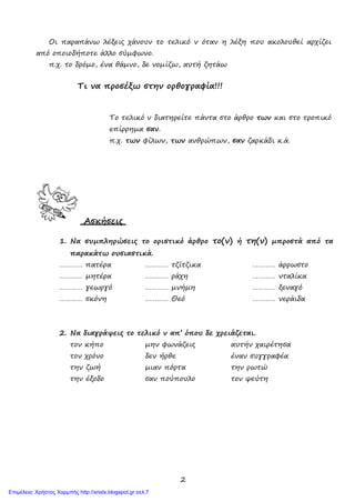 2
Οι παραπάνω λέξεις χάνουν το τελικό ν όταν η λέξη που ακολουθεί αρχίζει
από οποιοδήποτε άλλο σύμφωνο.
π.χ. το δρόμο, ένα θάμνο, δε νομίζω, αυτή ζητάω
Τι να προσέξω στην ορθογραφία!!!
Το τελικό ν διατηρείτε πάντα στο άρθρο των και στο τροπικό
επίρρημα σαν.
π.χ. των φίλων, των ανθρώπων, σαν ζαρκάδι κ.ά.
Ασκήσεις
1. Να συμπληρώσεις το οριστικό άρθρο το(ν) ή τη(ν) μπροστά από τα
παρακάτω ουσιαστικά.
………… πατέρα ………… τζίτζικα ………… άρρωστο
………… μητέρα ………… ράχη ………… νταλίκα
………… γεωργό ………… μνήμη ………… ξεναγό
………… σκόνη ………… Θεό ………… νεράιδα
2. Να διαγράψεις το τελικό ν απ’ όπου δε χρειάζεται.
τον κήπο μην φωνάζεις αυτήν χαιρέτησα
τον χρόνο δεν ήρθε έναν συγγραφέα
την ζωή μιαν πόρτα την ρωτώ
την έξοδο σαν πούπουλο τον ψεύτη
Επιμέλεια: Χρήστος Χαρμπής http://xristx.blogspot.gr σελ.7
 