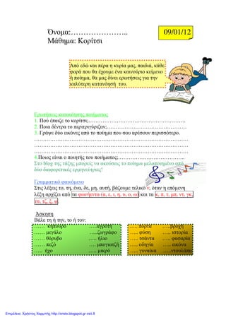 Όνοµα:………………….. 09/01/12
Μάθηµα: Κορίτσι
Από εδώ και πέρα η κυρία µας, παιδιά, κάθε
φορά που θα έχουµε ένα καινούριο κείµενο
ή ποίηµα, θα µας δίνει ερωτήσεις για την
καλύτερη κατανόησή του.
Ερωτήσεις κατανόησης ποιήµατος
1. Πού έπαιζε το κορίτσι;……………………………………………….
2. Ποια δέντρα το περιτριγύριζαν;………………………………………
3. Γράψε δύο εικόνες από το ποίηµα που σου αρέσουν περισσότερο.
……………………………………………………………………………
……………………………………………………………………………
……………………………………………………………………………
4.Ποιος είναι ο ποιητής του ποιήµατος;………………………………..
Στο blog της τάξης µπορείς να ακούσεις το ποίηµα µελοποιηµένο από
δύο διαφορετικές ερµηνεύτριες!
Γραµµατικό φαινόµενο
Στις λέξεις το, τη, ένα, δε, µη, αυτή, βάζουµε τελικό ν, όταν η επόµενη
λέξη αρχίζει από τα φωνήεντα (α, ε, ι, η, υ, ο, ω) και τα κ, π, τ, µπ, ντ, γκ,
τσ, τζ, ξ, ψ.
Άσκηση
Βάλε τη ή την, το ή τον:
…… κηπουρό …..αγρότη ….. πόρτα …..βροχή
…… µεγάλο …..ζωγράφο ….. φύση ….. ιστορία
…… θόρυβο ….. ήλιο ….. τσάντα ….. φασαρία
…… πεζό …. µπογιατζή ….. οδηγία ….. εικόνα
….. ήχο ….. µικρό ….. γυναίκα …..ντουλάπα
Επιμέλεια: Χρήστος Χαρμπής http://xristx.blogspot.gr σελ.8
Μαριάνθη Χαλκίτη
 