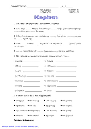 ΟΝΟΜΑΤΕΠΩΝΥΜΟ:_________________________________ __/__/_______
1. Να βάλεις στις προτάσεις το κατάλληλο άρθρο.
 Πριν πάμε ……… Αθήνα, σταματήσαμε ………. Θήβα για να επισκεφτούμε
………… θεία μου ………. Βασιλική.
 Ο διευθυντής κάλεσε στο γραφείο του ……….. Θεανώ και ………. επαίνεσε
για ……… πράξη της.
 Πάρε ……… Ανδρέα ……… υδραυλικό και πες του ότι ………. χρειαζόμαστε
επειγόντως.
 ……….. Πέτρο Ορφανίδη ………. θυμάσαι; ………. βλέπεις καθόλου;
2. Να γράψεις τα παρακάτω ονόματα στην αιτιατική ενικού.
• ο καιρός: __________________ • ο βράχος: ______________________
• ο Θεός: __________________ • η σάλπιγγα: ______________________
• η λίμνη : __________________ • η θέληση: ______________________
• ο άνθρωπος: __________________ • ο γκρεμός: ______________________
• η ξενιτιά: __________________ • ο αστυνομικός: ______________________
• ο ψαράς: __________________ • ο μηχανικός: ______________________
• η παραλία: __________________ • η γόμα: ______________________
3. Βάλε σε κύκλο το ν που δε χρειάζεται.
 τον δρόμο  την άνοιξη  μην τρέχεις  τον γείτονα
 την πόρτα  δεν είδα  την βροχή  τον ουρανό
 μην λυπάσαι  σαν μπορείς  μην ανοίγεις  δεν μπορώ
 τον είδα  τον βλέπω  την ξέρω  τον χειμώνα
Παλάνης Αθανάσιος
Επιμέλεια: Χρήστος Χαρμπής http://xristx.blogspot.gr σελ.9
 