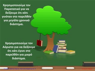 Χρησιμοποιούμε τον
Παρατατικό για να
δείξουμε ότι κάτι
γινόταν στο παρελθόν
για μεγάλο χρονικό
διάστημα.
Χρησιμοποιούμε τον
Αόριστο για να δείξουμε
ότι κάτι έγινε στο
παρελθόν για μικρό
διάστημα.
Κατερίνα ΛάζαρηΕπιμέλεια: Χρήστος Χαρμπής http://xristx.blogspot.gr σελ.13
 