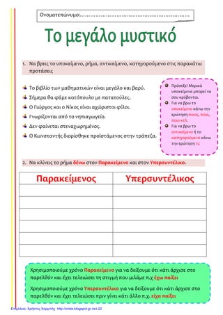 1. Να βρεις το υποκείμενο, ρήμα, αντικείμενο, κατηγορούμενο στις παρακάτω
προτάσεις
Το βιβλίο των μαθηματικών είναι μεγάλο και βαρύ.
Σήμερα θα φάμε κοτόπουλο με πατατούλες.
Ο Γιώργος και ο Νίκος είναι αχώριστοι φίλοι.
Γνωρίζονται από το νηπιαγωγείο.
Δεν φαίνεται στεναχωρημένος.
Ο Κωνσταντής διορίσθηκε προϊστάμενος στην τράπεζα.
2. Να κλίνεις το ρήμα δένω στον Παρακείμενο και στον Υπερσυντέλικο.
Παρακείμενος Υπερσυντέλικος
Ονοματεπώνυμο:………………………………………………………
……………………………………………
Πρόσεξε! Μερικά
υποκείμενα μπορεί να
σου κρύβονται.
Για να βρω το
υποκείμενο κάνω την
ερώτηση ποιος, ποια,
ποιο κτλ.
Για να βρω το
αντικείμενο ή το
κατηγορούμενο κάνω
την ερώτηση τι;
Χρησιμοποιούμε χρόνο Παρακείμενο για να δείξουμε ότι κάτι άρχισε στο
παρελθόν και έχει τελειώσει τη στιγμή που μιλάμε π.χ έχω παίξει
Χρησιμοποιούμε χρόνο Υπερσυντέλικο για να δείξουμε ότι κάτι άρχισε στο
παρελθόν και έχει τελειώσει πριν γίνει κάτι άλλο π.χ. είχα παίξει
Επιμέλεια: Χρήστος Χαρμπής http://xristx.blogspot.gr σελ.22
Τσαμπίκα Δρακιού
 