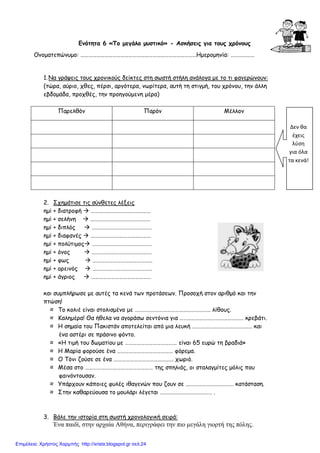 Ενότητα 6 «Το µεγάλο µυστικό» - Ασκήσεις για τους χρόνους
Ονοµατεπώνυµο: ……………………………………………………………………………Ηµεροµηνία: ………………
1.Να γράψεις τους χρονικούς δείκτες στη σωστή στήλη ανάλογα µε το τι φανερώνουν:
(τώρα, αύριο, χθες, πέρσι, αργότερα, νωρίτερα, αυτή τη στιγµή, του χρόνου, την άλλη
εβδοµάδα, προχθές, την προηγούµενη µέρα)
Παρελθόν Παρόν Μέλλον
2. Σχηµάτισε τις σύνθετες λέξεις
ηµί + διατροφή ………………………………………
ηµί + σελήνη ………………………………………
ηµί + διπλός ………………………………………
ηµί + διαφανές ………………………………………
ηµί + πολύτιµος ………………………………………
ηµί + όνος ………………………………………
ηµί + φως ………………………………………
ηµί + ορεινός ………………………………………
ηµί + άγριος ………………………………………
και συµπλήρωσε µε αυτές τα κενά των προτάσεων. Προσοχή στον αριθµό και την
πτώση!
≈ Το κολιέ είναι στολισµένο µε ………………………………………………… λίθους.
≈ Καληµέρα! Θα ήθελα να αγοράσω σεντόνια για ………………………………………… κρεβάτι.
≈ Η σηµαία του Πακιστάν αποτελείται από µια λευκή ……………………………………… και
ένα αστέρι σε πράσινο φόντο.
≈ «Η τιµή του δωµατίου µε ………………………………… είναι 65 ευρώ τη βραδιά»
≈ Η Μαρία φορούσε ένα …………………………………… φόρεµα.
≈ Ο Τόνι ζούσε σε ένα ……………………………………… χωριό.
≈ Μέσα στο …………………………………………… της σπηλιάς, οι σταλαγµίτες µόλις που
φαινόντουσαν.
≈ Υπάρχουν κάποιες φυλές ιθαγενών που ζουν σε ……………………………… κατάσταση.
≈ Στην καθαρεύουσα το µουλάρι λέγεται ………………………………… .
3. Βάλε την ιστορία στη σωστή χρονολογική σειρά:
Ένα παιδί, στην αρχαία Αθήνα, περιγράφει την πιο µεγάλη γιορτή της πόλης.
Δεν θα
έχεις
λύση
για όλα
τα κενά!
Επιμέλεια: Χρήστος Χαρμπής http://xristx.blogspot.gr σελ.24
 