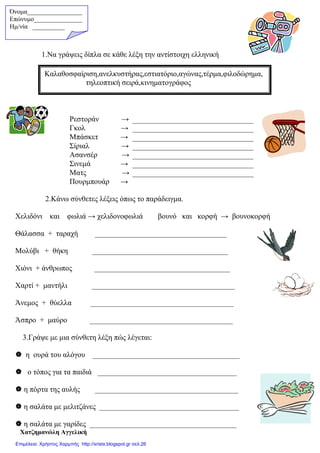 1.Να γράψεις δίπλα σε κάθε λέξη την αντίστοιχη ελληνική
2.Κάνω σύνθετες λέξεις όπως το παράδειγµα.
Χελιδόνι και φωλιά → χελιδονοφωλιά βουνό και κορφή → βουνοκορφή
Θάλασσα + ταραχή ___________________________________
Μολύβι + θήκη ____________________________________
Χιόνι + άνθρωπος ____________________________________
Χαρτί + µαντήλι ______________________________________
Άνεµος + θύελλα ______________________________________
Άσπρο + µαύρο ______________________________________
3.Γράψε µε µια σύνθετη λέξη πώς λέγεται:
η ουρά του αλόγου _______________________________________
ο τόπος για τα παιδιά _____________________________________
η πόρτα της αυλής ______________________________________
η σαλάτα µε µελιτζάνες _____________________________________
η σαλάτα µε γαρίδες _______________________________________
Χατζηµανώλη Αγγελική
Ρεστοράν →
Γκολ →
Μπάσκετ →
Σίριαλ →
Ασανσέρ →
Σινεµά →
Ματς →
Πουρµπουάρ →
Καλαθοσφαίριση,ανελκυστήρας,εστιατόριο,αγώνας,τέρµα,φιλοδώρηµα,
τηλεοπτική σειρά,κινηµατογράφος
Όνοµα_________________
Επώνυµο_______________
Hµ/νία __________
Επιμέλεια: Χρήστος Χαρμπής http://xristx.blogspot.gr σελ.26
 