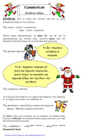 Ο
Σύνθετες είναι οι λέξεις που γίνονται από δύο (ή τρεις)
διαφορετικές λέξεις αν τις ενώσουµε.
Π.χ. ανοίγω + κλείνω = ανοιγοκλείνω
νύχτα + πουλί = νυχτοπούλι
Πολλές φορές χρησιµοποιούµε τα µόρια ξε- και α- για να
δηµιουργήσουµε µια σύνθετη λέξη. Λέγονται µόρια γιατί δεν
αποτελούν κανονικές λέξεις, δεν τα συναντάµε ποτέ µόνα τους.
Π.χ. ξεγράφω, ξεχωρίζω
Π.χ. αγράµµατος, αδύνατος
Αν η λέξη που θα ενωθεί το «α-» αρχίζει από σύµφωνο, τότε γράφουµε
α-. αν αρχίζει από φωνήεν, τότε γράφουµε αν-
Π.χ. κατάλληλος – ακατάλληλος ( αρχίσει από σύµφωνο)
ήσυχος – ανήσυχος ( αρχίζει από φωνήεν)
Οι απλές λέξεις που ενώνονται για να φτιάξουν τη σύνθετη λέξη,
λέγονται συνθετικά. Τα συνθετικά πολλές φορές ενώνονται µε το «ο»
που λέγεται συνδετικό φωνήεν.
Π.χ. αναβοσβήνω = ανάβω(πρώτο συνθετικό)
+ σβήνω(δεύτερο συνθετικό)
Καραφωτιά Χαρά
Η γραµµατική µου
Σύνθετες λέξεις
Το α- σηµαίνει στέρηση γι’
αυτό και λέγεται στερητικό,
γιατί στερεί τη σηµασία της
αρχικής λέξης και της δίνει την
αντίθετη.
Το ξε- σηµαίνει
αντίθεση ή
στέρηση.
Επιμέλεια: Χρήστος Χαρμπής http://xristx.blogspot.gr σελ.27
 