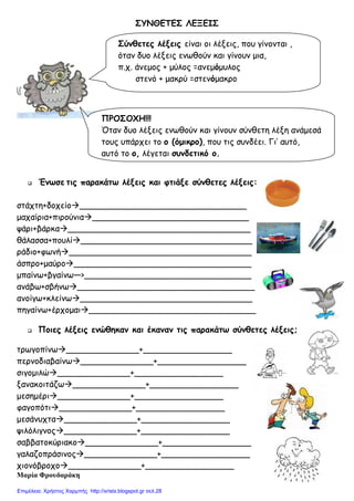 ΣΥΝΘΕΤΕΣ ΛΕΞΕΙΣ
Ένωσε τις παρακάτω λέξεις και φτιάξε σύνθετες λέξεις:
στάχτη+δοχείο ________________________________
µαχαίρια+πιρούνια ______________________________
ψάρι+βάρκα ___________________________________
θάλασσα+πουλί _________________________________
ράδιο+φωνή ___________________________________
άσπρο+µαύρο __________________________________
µπαίνω+βγαίνω—>________________________________
ανάβω+σβήνω __________________________________
ανοίγω+κλείνω _________________________________
πηγαίνω+έρχοµαι ________________________________
Ποιες λέξεις ενώθηκαν και έκαναν τις παρακάτω σύνθετες λέξεις;
τρωγοπίνω ______________+_________________
περνοδιαβαίνω ______________+_________________
σιγοµιλώ ______________+_________________
ξανακοιτάζω ______________+_________________
µεσηµέρι ______________+_________________
φαγοπότι ______________+_________________
µεσάνυχτα ______________+_________________
ψιλόλιγνος ______________+_________________
σαββατοκύριακο ______________+_________________
γαλαζοπράσινος ______________+_________________
χιονόβροχο ______________+_________________
Μαρία Φρουδαράκη
Σύνθετες λέξεις είναι οι λέξεις, που γίνονται ,
όταν δυο λέξεις ενωθούν και γίνουν µια,
π.χ. άνεµος + µύλος =ανεµόµυλος
στενό + µακρύ =στενόµακρο
ΠΡΟΣΟΧΗ!!!
Όταν δυο λέξεις ενωθούν και γίνουν σύνθετη λέξη ανάµεσά
τους υπάρχει το ο (όµικρο), που τις συνδέει. Γι’ αυτό,
αυτό το ο, λέγεται συνδετικό ο.
Επιμέλεια: Χρήστος Χαρμπής http://xristx.blogspot.gr σελ.28
 