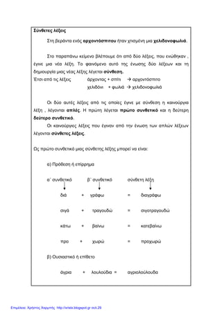 Σύνθετες λέξεις
Στη βεράντα ενός αρχοντόσπιτου ήταν χτισµένη µια χελιδονοφωλιά.
Στο παραπάνω κείµενο βλέπουµε ότι από δύο λέξεις, που ενώθηκαν ,
έγινε µια νέα λέξη. Το φαινόµενο αυτό της ένωσης δύο λέξεων και τη
δηµιουργία µιας νέας λέξης λέγεται σύνθεση.
Έτσι από τις λέξεις άρχοντας + σπίτι αρχοντόσπιτο
χελιδόνι + φωλιά χελιδονοφωλιά
Οι δύο αυτές λέξεις από τις οποίες έγινε µε σύνθεση η καινούργια
λέξη , λέγονται απλές. Η πρώτη λέγεται πρώτο συνθετικό και η δεύτερη
δεύτερο συνθετικό.
Οι καινούργιες λέξεις που έγιναν από την ένωση των απλών λέξεων
λέγονται σύνθετες λέξεις.
Ως πρώτο συνθετικό µιας σύνθετης λέξης µπορεί να είναι:
α) Πρόθεση ή επίρρηµα
α΄ συνθετικό β΄ συνθετικό σύνθετη λέξη
διά + γράφω = διαγράφω
σιγά + τραγουδώ = σιγοτραγουδώ
κάτω + βαίνω = κατεβαίνω
προ + χωρώ = προχωρώ
β) Ουσιαστικό ή επίθετο
άγρια + λουλούδια = αγριολούλουδα
Επιμέλεια: Χρήστος Χαρμπής http://xristx.blogspot.gr σελ.29
 