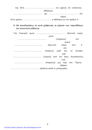 5
της. Έτσι ………………………………………………… τον αγώνα. Οι υπόλοιπες
αθλήτριες
………………………………………………… και ………………………………………………… στο
τέρμα.
Στον αγώνα ………………………………………………… η αθλήτρια με τον αριθμό 5.
3. Να συμπληρώσεις τα κενά γράφοντας τα ρήματα των παρενθέσεων
στο συνοπτικό μέλλοντα.
Την Κυριακή εμείς ………………………………………………… (ξυπνώ) νωρίς,
γιατί
………………………………………………… (πηγαίνω) στο
χωριό
………………………………………………… (ξεκινώ) γύρω στις 8
και
………………………………………………… (παίρνω) μαζί και το σκυλάκι
μας.
………………………………………………… (περνώ) από τον Άγιο Κωνσταντίνο,
ενώ
………………………………………………… (σταματώ) για λίγο στα Τέμπη.
Μάλλον
………………………………………………… (φτάνω) κατά το μεσημεράκι.
Επιμέλεια: Χρήστος Χαρμπής http://xristx.blogspot.gr σελ.4
 