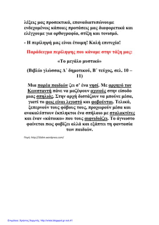 λέξεις µας προσεκτικά, επαναδιατυπώνουµε
ενδεχοµένως κάποιες προτάσεις µας διαφορετικά και
ελέγχουµε για ορθογραφία, στίξη και τονισµό.
- Η περίληψή µας είναι έτοιµη! Καλή επιτυχία!
Παράδειγµα περίληψης που κάναµε στην τάξη µας:
«Το µεγάλο µυστικό»
(Βιβλίο γλώσσας ∆΄ δηµοτικού, Β΄ τεύχος, σελ. 10 –
11)
Μια παρέα παιδιών ζει σ’ ένα νησί. Με αρχηγό τον
Κωνσταντή πάνε να µαζέψουν αχινούς στην είσοδο
µιας σπηλιάς. Στην αρχή διστάζουν να µπούνε µέσα,
γιατί το φως είναι λιγοστό και φοβούνται. Τελικά,
ξεπερνούν τους φόβους τους, προχωρούν µέσα και
ανακαλύπτουν έκπληκτοι ένα σπήλαιο µε σταλακτίτες
και έναν «κάτοικο» που τους αιφνιδιάζει. Το άγνωστο
φαίνεται πως φοβίζει αλλά και εξάπτει τη φαντασία
των παιδιών.
Πηγή: http://33dim.wordpress.com/
Επιμέλεια: Χρήστος Χαρμπής http://xristx.blogspot.gr σελ.41
 