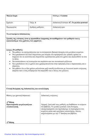 Μολλά Εσρά Μάθημα: Γλώσσα
Σχολείο: Τάξη: Δ Διδακτική Ενότητα: 6η
, Το μεγάλο μυστικό
Ημερομηνία: Αριθμός μαθητών: Διδακτική ώρα:
Το αντικείμενο διδασκαλίας
Σκοπός της ενότητας είναι η προσπάθεια έκφρασης συναισθημάτων των μαθητών και η
εξοικείωση με τους χρόνους των ρημάτων.
Στόχοι: Οι μαθητές:
 Να μάθουν να επεξεργάζονται και να συγκρατούν βασικά στοιχεία ενός μεγάλου κειμένου.
 Να εμπεδώσουν ότι όταν διηγούνται μια ιστορία είτε προφορικά είτε γραπτά, πρέπει να
δείχνουν ότι τα γεγονότα που διηγούνται εξελίσσονται μέσα στο χρόνο και ακολουθούν το ένα
το άλλο.
 Να κατανοήσουν τη λειτουργία του αορίστου και του συνοπτικού μέλλοντα
 Να εμπεδώσουν ότι οι χρόνοι που χρησιμοποιούνται στην αφήγηση είναι ο παρατατικός και ο
αόριστος.
 Να μάθουν ότι οι δύο χρόνοι μελετώνται μαζί επειδή συνδέονται με ένα κοινό ποιόν ενέργειας
(παρόλο που ο ένας αναφέρεται στο παρελθόν και ο άλλος στο μέλλον).
Γενική θεώρηση της διδασκαλίας και αιτιολόγηση
Φάσεις (με χρονική διάρκεια):
-1η
Φάση
Προετοιμασία ψυχολογική και
γνωσιολογική.
-2η
Φάση
Διδακτικές ενέργειες:
Αρχικά, ζητώ από τους μαθητές να διαβάσουν το κείμενο
του βιβλίου, Το μεγάλο μυστικό. Στη συνέχεια,
επεξεργαζόμαστε και σχολιάζουμε το περιεχόμενο του
κειμένου μέσα από ερωτήσεις κατανόησης, έπειτα,
ασχολούμαστε με την 1η
άσκηση του βιβλίου.
Επιμέλεια: Χρήστος Χαρμπής http://xristx.blogspot.gr σελ.42
 