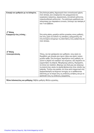 Επαφή των μαθητών με τα δεδομένα.
-3η
Φάση
Εφαρμογή νέας γνώσης .
-4η
Φάση
Ανακεφαλαίωση.
Στη δεύτερη φάση, δημιουργώ έναν εννοιολογικό χάρτη
στον πίνακα, που αναφέρεται στη γραμματική του
κεφαλαίου (αόριστος, παρατατικός, συνοπτικό μέλλοντα,
εξακολουθητικό μέλλοντα) . Για καλύτερη εμπέδωση και
κατανόηση των παραπάνω εννοιών, λύνουμε την άσκηση 4
και 5 του βιβλίου.
Στη τρίτη φάση, μοιράζω φύλλα εργασίας στους μαθητές
και τους ζητώ να λύσουν τις ασκήσεις γραμματικής και
στη συνέχεια ελέγχουμε τις απαντήσεις τους γράφοντας τα
στον πίνακα.
Τέλος, για την χαλάρωση των μαθητών, τους ζητώ να
θυμηθούν μια ιστορία που έχουν ζήσει και έχουν νιώσει
μεγάλο φόβο. Στη συνέχεια, παροτρύνω τους μαθητές να
γίνουν η παρέα των παιδιών του κειμένου, που πηγαίνει να
εξερευνήσει τη σπηλιά. Μοιράζουμε ρόλους, θυμόμαστε,
τα λόγια των παιδιών, βάζουμε και δικά μας και παίζουμε
τη σκηνή στην οποία τα παιδιά βρίσκονται στην είσοδο της
σπηλιάς. Τονίζω στα παιδιά, ότι είναι πολύ σημαντικό στη
δραματοποίηση να δείχνουν συνεχώς το τι αισθάνονται
κάνοντας με το σώμα τους τις ανάλογες κινήσεις και με το
πρόσωπό τους τις ανάλογες γκριμάτσες.
Μέσα διδασκαλίας και μάθησης: Βιβλίο μαθητή, Φύλλο εργασίας.
Επιμέλεια: Χρήστος Χαρμπής http://xristx.blogspot.gr σελ.43
 