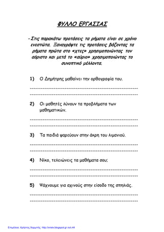 ΦΥΛΛΟ ΕΡΓΑΣΙΑΣ
- Στις παρακάτω προτάσεις τα ρήματα είναι σε χρόνο
ενεστώτα. Ξαναγράψτε τις προτάσεις βάζοντας τα
ρήματα πρώτα στο «χτες» χρησιμοποιώντας τον
αόριστο και μετά το «αύριο» χρησιμοποιώντας το
συνοπτικό μέλλοντα.
1) Ο Δημήτρης μαθαίνει την ορθογραφία του.
-----------------------------------------------------------
-----------------------------------------------------------
2) Οι μαθητές λύνουν τα προβλήματα των
μαθηματικών.
-----------------------------------------------------------
-----------------------------------------------------------
3) Τα παιδιά ψαρεύουν στην άκρη του λιμανιού.
-----------------------------------------------------------
-----------------------------------------------------------
4) Νίκο, τελειώνεις τα μαθήματα σου;
-----------------------------------------------------------
-----------------------------------------------------------
5) Ψάχνουμε για αχινούς στην είσοδο της σπηλιάς.
-----------------------------------------------------------
-----------------------------------------------------------
Επιμέλεια: Χρήστος Χαρμπής http://xristx.blogspot.gr σελ.44
 