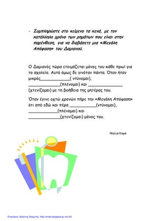 - Συμπληρώστε στο κείμενο τα κενά, με τον
κατάλληλο χρόνο των ρημάτων που είναι στην
παρένθεση, για να διαβάσετε μια «Μεγάλη
Απόφαση» του Δαμιανού.
Ο Δαμιανός τώρα ετοιμάζεται μόνος του κάθε πρωί για
το σχολείο. Αυτό όμως δε γινόταν πάντα. Όταν ήταν
μικρός___________( ντύνομαι),
____________(πλένομαι) και _____________
(χτενίζομαι) με τη βοήθεια της μητέρας του.
Όταν έγινε οχτώ χρονών πήρε την «Μεγάλη Απόφαση»
ότι από εδώ και πέρα __________(ντύνομαι),
___________(πλένομαι) και
____________(χτενίζομαι) μόνος του.
Μολλά Εσρά
Επιμέλεια: Χρήστος Χαρμπής http://xristx.blogspot.gr σελ.45
 