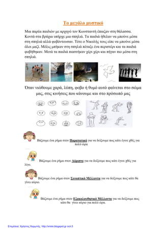 Σν κεγάιν κπζηηθό
Μηα παξέα παηδηώλ κε αξρεγό ηνλ Κσλζηαληή έπαηδαλ ζηε ζάιαζζα.
Κνληά ζηα βξάρηα ππήξρε κηα ζπειηά. Σα παηδηά ήζειαλ λα κπνύλε κέζα
ζηε ζπειηά αιιά θνβόληνπζαλ. Σόηε ν Νηθνιήο ηνπο είπε λα κπνύλε κέζα
όινη καδί. Μόιηο κπήθαλ ζηε ζπειηά πέηαμε έλα πεξηζηέξη θαη ηα παηδηά
θνβήζεθαλ. Μεηά ηα παηδηά πηαζηήθαλ ρέξη ρέξη θαη πήγαλ πην κέζα ζηε
ζπειηά.
Όηαλ ληώζνπκε ραξά, ιύπε, θνβν ή ζπκό απηό θαίλεηαη ζην ζώκα
καο, ζηηο θηλήζεηο πνπ θάλνπκε θαη ζην πξόζσπό καο
Βάδνπκε έλα ξήκα ζηνλ Παξαηαηηθό γηα λα δείμνπκε πσο θάηη έγηλε ρζέο γηα
πνιύ ώξα
Βάδνπκε έλα ξήκα ζηνλ Αόξηζην γηα λα δείμνπκε πσο θάηη έγηλε ρζέο γηα
ιίγν.
Βάδνπκε έλα ξήκα ζηνλ ΢πλνπηηθό Μέιινληα γηα λα δείμνπκε πσο θάηη ζα
γίλεη αύξην.
Βάδνπκε έλα ξήκα ζηνλ Εμαθνινπζεηηθό Μέιινληα γηα λα δείμνπκε πσο
θάηη ζα γίλεη αύξην γηα πνιύ ώξα.
Επιμέλεια: Χρήστος Χαρμπής http://xristx.blogspot.gr σελ.5
 
