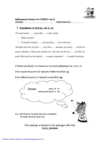 Ορθογραφική άσκηση στη ΓΛΩΣΣΑ κεφ.6
ΟΝΟΜΑ : ……………………………………………………… ΗΜΕΡΟΜΗΝΙΑ: ……………………
1. Συµπλήρωσε τα κενά µε -ται ή -τε:
«Το µωρό κοιµά…… , µη φωνάζε……» είπε η µαµά.
- Μαµά, πεινάµε!
- Το φαγητό ετοιµάζε……, µην γκρινιάζε…… και οι δυό σας!
«Συνέχεια µας λέει, µη µιλά……, µην κάνε…… φασαρία, µην παίζε…… κοντά στο
µωρό» ψιθυρίζει ο Ηλίας στον αδερφό του. «Ως πότε πια θα γίνε…… ό,τι θέλει το
µωρό; Μόνο µαζί του θα ασχολεί…… η µαµά;» παραπονιέ…… ο µικρός Γιαννάκης.
Η Ραλλού σας θυµίζει τον κανόνα για την σωστή ορθογραφία του -ται ή –τε:
Στην ενεργητική φωνή το β’ πρόσωπο πληθυντικού θέλει τε .
Στην παθητική φωνή το γ’ πρόσωπο ενικού θέλει ται .
π.χ. Να πλένετε τα χέρια σας πριν το φαγητό.
Το παιδί πλένεται µόνο του.
Όταν γράφετε, να προσέχετε πώς γράφεται η κάθε λέξη.
kyra_daskala
Σύντοµα: εσείς -τε
αυτός αυτή αυτό -ται
Επιμέλεια: Χρήστος Χαρμπής http://xristx.blogspot.gr σελ.10
 