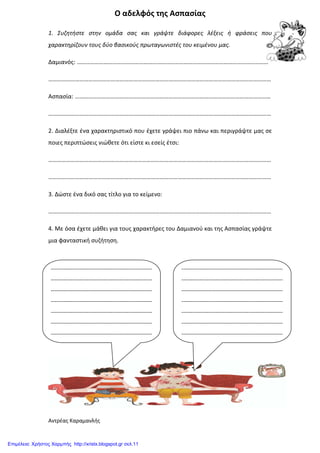 Ο αδελφός της Ασπασίας
1. Συζητήστε στην ομάδα σας και γράψτε διάφορες λέξεις ή φράσεις που
χαρακτηρίζουν τους δύο βασικούς πρωταγωνιστές του κειμένου μας.
Δαμιανός: …………………………………………………………………………………………………………………
……………………………………………………………………………………………………………………………………
Ασπασία: ……………………………………………………………………………………………………………………
……………………………………………………………………………………………………………………………………
2. Διαλέξτε ένα χαρακτηριστικό που έχετε γράψει πιο πάνω και περιγράψτε μας σε
ποιες περιπτώσεις νιώθετε ότι είστε κι εσείς έτσι:
……………………………………………………………………………………………………………………………………
……………………………………………………………………………………………………………………………………
3. Δώστε ένα δικό σας τίτλο για το κείμενο:
……………………………………………………………………………………………………………………………………
4. Με όσα έχετε μάθει για τους χαρακτήρες του Δαμιανού και της Ασπασίας γράψτε
μια φανταστική συζήτηση.
Αντρέας Καραμανλής
--------------------------------------------------------
--------------------------------------------------------
--------------------------------------------------------
--------------------------------------------------------
--------------------------------------------------------
--------------------------------------------------------
--------------------------------------------------------
--------------------------------------------------------
--------------------------------------------------------
--------------------------------------------------------
--------------------------------------------------------
--------------------------------------------------------
--------------------------------------------------------
--------------------------------------------------------
Επιμέλεια: Χρήστος Χαρμπής http://xristx.blogspot.gr σελ.11
 