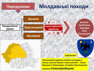 Молдавські походиПередумови
Трансільванія виділена жовтим кольором у
межах сучасної Румунії, темно-жовтий — Банат,
Кришана та Марамуреш. В Україні Трансільванію
називали Семигородщина
Герб Валахії
 