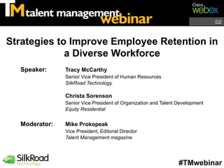 Strategies to Improve Employee Retention in
             a Diverse Workforce
  Speaker:     Tracy McCarthy
               Senior Vice President of Human Resources
               SilkRoad Technology

               Christa Sorenson
               Senior Vice President of Organization and Talent Development
               Equity Residential


  Moderator:   Mike Prokopeak
               Vice President, Editorial Director
               Talent Management magazine




                                                                #TMwebinar
 