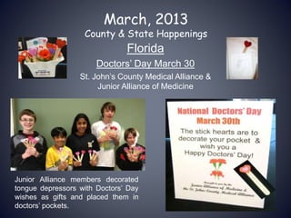March, 2013
County & State Happenings
Florida
Doctors’ Day March 30
St. John’s County Medical Alliance &
Junior Alliance of Medicine
Junior Alliance members decorated
tongue depressors with Doctors’ Day
wishes as gifts and placed them in
doctors’ pockets.
 