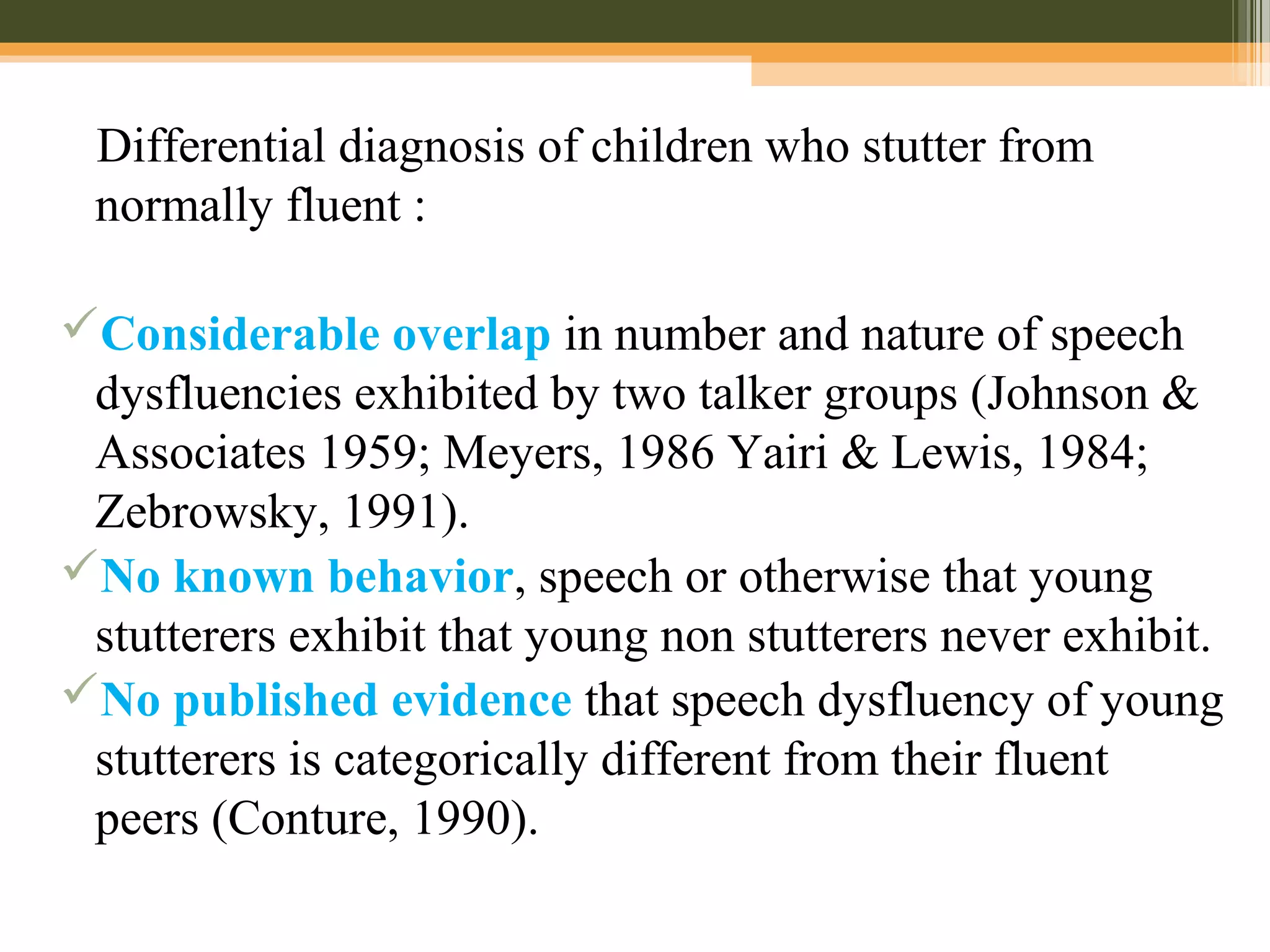 Differential diagnosis of children who stutter from
normally fluent :
Considerable overlap in number and nature of speech
dysfluencies exhibited by two talker groups (Johnson &
Associates 1959; Meyers, 1986 Yairi & Lewis, 1984;
Zebrowsky, 1991).
No known behavior, speech or otherwise that young
stutterers exhibit that young non stutterers never exhibit.
No published evidence that speech dysfluency of young
stutterers is categorically different from their fluent
peers (Conture, 1990).
 